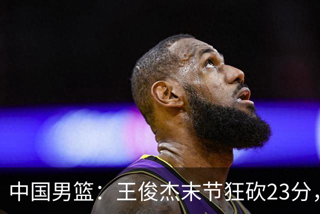中国男篮：王俊杰末节狂砍23分，崔永熙找回状态，王浩然双位数得分