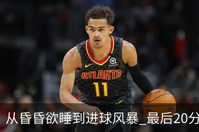 从昏昏欲睡到进球风暴 最后20分钟狂轰5粒进球成就盛宴