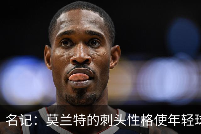 名记：莫兰特的刺头性格使年轻球队和火箭等争冠球队对其不感兴趣
