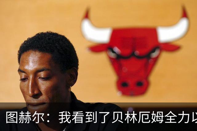 图赫尔：我看到了贝林厄姆全力以赴的态度，他的表现极其可靠