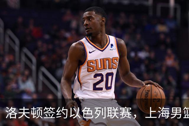 洛夫顿签约以色列联赛，上海男篮新大外援有何计划？