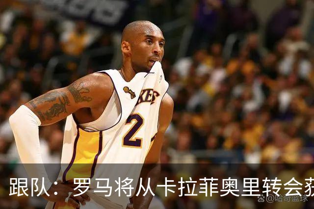 跟队：罗马将从卡拉菲奥里转会获额外分成，在和巴塞尔谈付款方式